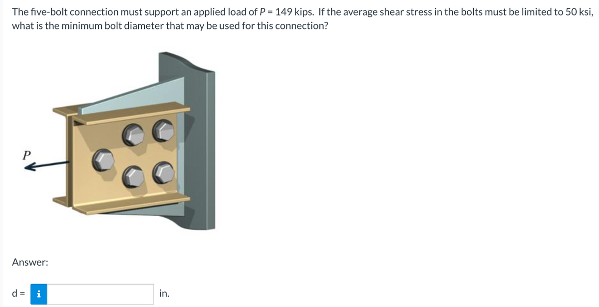 The five-bolt connection must support an applied load of P = 149 kips. If the average shear stress in the bolts must be limited to 50 ksi,
what is the minimum bolt diameter that may be used for this connection?
P
Answer:
d = i
in.