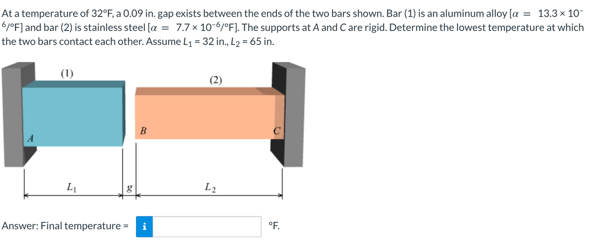 = 13.3 × 10-
At a temperature of 32°F, a 0.09 in. gap exists between the ends of the two bars shown. Bar (1) is an aluminum alloy [a
6/°F] and bar (2) is stainless steel [a 7.7 x 10-6/°F]. The supports at A and C are rigid. Determine the lowest temperature at which
the two bars contact each other. Assume L₁ = 32 in., L₂ = 65 in.
=
(1)
(2)
B
A
L₁
g
Answer: Final temperature = i
bo
L2
°F.