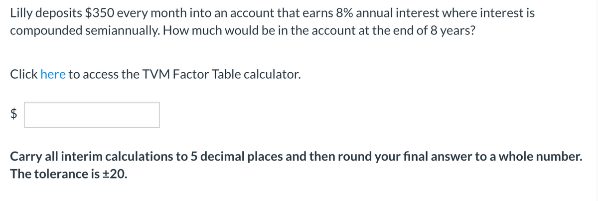 Lilly deposits $350 every month into an account that earns 8% annual interest where interest is
compounded semiannually. How much would be in the account at the end of 8 years?
Click here to access the TVM Factor Table calculator.
$
Carry all interim calculations to 5 decimal places and then round your final answer to a whole number.
The tolerance is ±20.