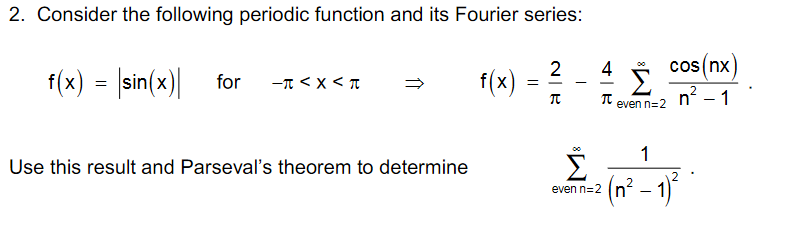 2. Consider the following periodic function and its Fourier series:
f(x) = |sin(x)| for
2
f(x)
4 5 cos(nx
n? – 1
-T < x < T
even n=2
1
Use this result and Parseval's theorem to determine
(n² – 1)*
even n=2
