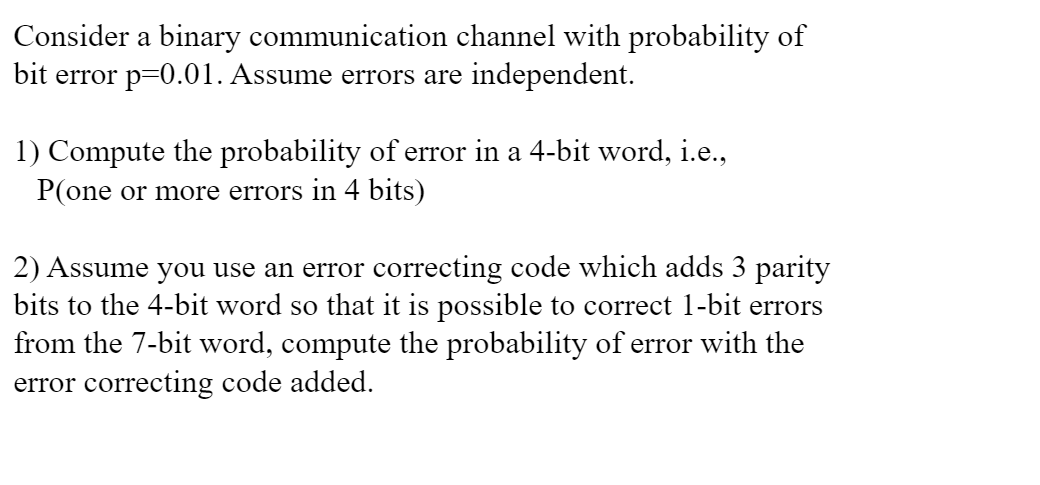 Consider a binary communication channel with probability of
bit error p=0.01. Assume errors are independent.
1) Compute the probability of error in a 4-bit word, i.e.,
P(one or more errors in 4 bits)
2) Assume you use an error correcting code which adds 3 parity
bits to the 4-bit word so that it is possible to correct 1-bit errors
from the 7-bit word, compute the probability of error with the
error correcting code added.
