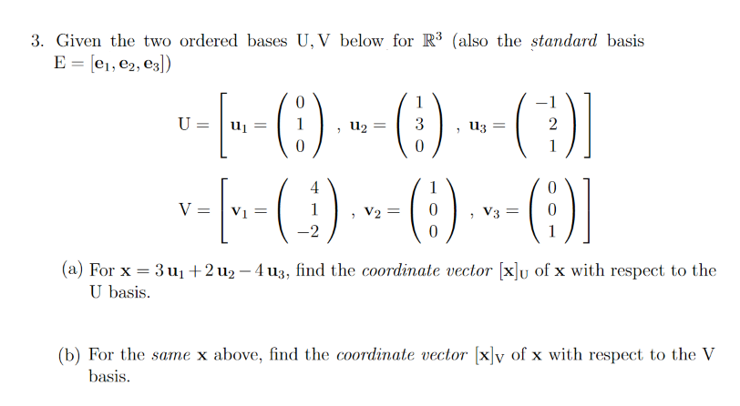 3. Given the two ordered bases U, V below for R³ (also the standard basis
E = [e1, e2, e3])
1
U:
Uj =
U2 =
3
U3
2
1
-[--(:) --() --)1
4
V =
V1 =
> V2 =
> V3 =
(a) For x = 3 u1+2u2 – 4 u3, find the coordinate vector [x]u of x with respect to the
U basis.
%3D
(b) For the same x above, find the coordinate vector [x]y of x with respect to the V
basis.
