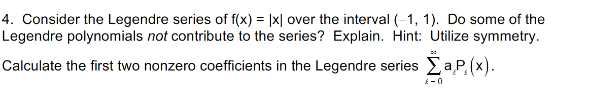 4. Consider the Legendre series of f(x) = |x| over the interval (-1, 1). Do some of the
Legendre polynomials not contribute to the series? Explain. Hint: Utilize symmetry.
Calculate the first two nonzero coefficients in the Legendre series aP, (x).
{ = 0
