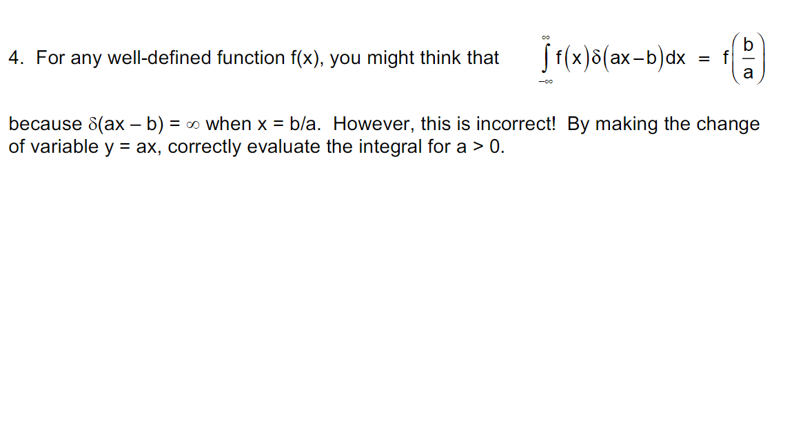 4. For any well-defined function f(x), you might think that
f (x)8(ax-b)dx
= f
a
-00
because 8(ax – b)
of variable y = ax, correctly evaluate the integral for a > 0.
= 0 when x = b/a. However, this is incorrect! By making the change

