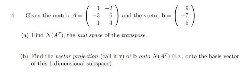 1 -2
4.
Given the matrix A
-3
and the vector b =
-7
1
4
(a) Find N(AT), the null space of the transpose.
(b) Find the vector projection (call it r) of b onto N(AT) (i.e., onto the basis vector
of this 1-dimensional subspace).
