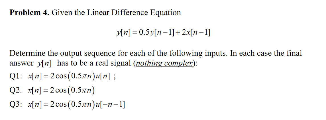 Problem 4. Given the Linear Difference Equation
y[n] = 0.5y[n–1]+2x[n–1]
Determine the output sequence for each of the following inputs. In each case the final
answer y[n] has to be a real signal (nothing complex):
Q1: x[n] = 2 cos(0.5zn)u[n] ;
Q2. x[n] = 2 cos (0.5zn)
Q3: x[n] =2 cos (0.5zn)u[-n-1]

