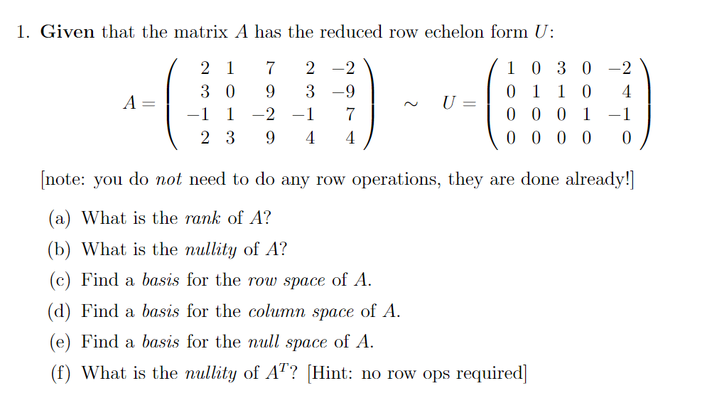 1. Given that the matrix A has the reduced row echelon form U:
1 030 -2
1 0
0 0 0
0 0 0 0
2
1
7
2 -2
3 0
9.
3 -9
1
4
A =
U :
-1
1
-2
-1
7
1
-1
2 3
4
4
[note: you do not need to do any row operations, they are done already!]
(a) What is the rank of A?
(b) What is the nullity of A?
(c) Find a basis for the row space of A.
(d)
Find a basis for the column space of A.
(e) Find a basis for the null space of A.
(f) What is the nullity of AT? [Hint: no row ops required]
