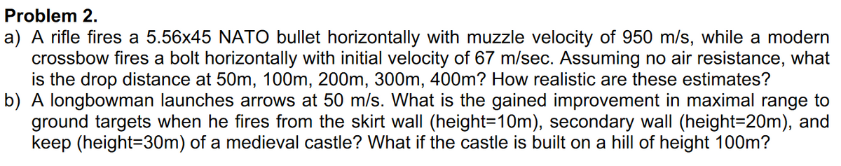 Problem 2.
a) A rifle fires a 5.56x45 NATO bullet horizontally with muzzle velocity of 950 m/s, while a modern
crossbow fires a bolt horizontally with initial velocity of 67 m/sec. Assuming no air resistance, what
is the drop distance at 50m, 100m, 200m, 300m, 400m? How realistic are these estimates?
b) A longbowman launches arrows at 50 m/s. What is the gained improvement in maximal range to
ground targets when he fires from the skirt wall (height=10m), secondary wall (height=20m), and
keep (height=30m) of a medieval castle? What if the castle is built on a hill of height 100m?
