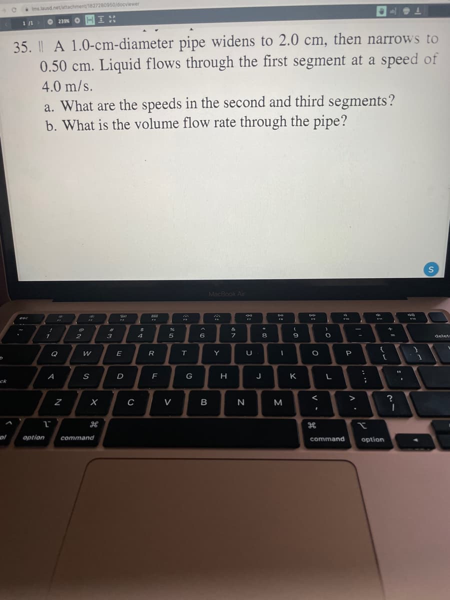 Ims.lausd.net/attachment/1827280950/docviewer
1 /1
O 239% O
35. A 1.0-cm-diameter pipe widens to 2.0 cm, then narrows to
0.50 cm. Liquid flows through the first segment at a speed of
4.0 m/s.
a. What are the speeds in the second and third segments?
b. What is the volume flow rate through the pipe?
MacBook Air
888
esc
%23
24
&
1
3
4
6
8
delet
-
E
R
T.
Y
A
S
D
G
H
J
K
L
ck
V
B
N
M
ol
option
command
command
option
