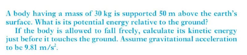 A body having a mass of 30 kg is supported 50 m above the earth's
surface. What is its potential energy relative to the ground?
If the body is allowed to fall freely, calculate its kinetic energy
just before it touches the ground. Assume gravitational acceleration
to be 9.81 m/s.
