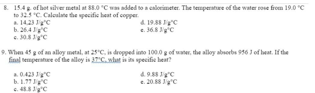 8. 15.4 g. of hot silver metal at 88.0 °C was added to a calorimeter. The temperature of the water rose from 19.0 °C
to 32.5 °C. Calculate the specific heat of copper.
a. 14,23 J/g°C
b. 26.4 J/g°C
c. 30.8 J/g°C
d. 19.88 J/g°C
e. 36.8 J/g°C
9. When 45 g of an alloy metal, at 25°C, is dropped into 100.0 g of water, the alloy absorbs 956 J of heat. If the
final temperature of the alloy is 37°C, what is its specific heat?
a. 0.423 J/g°C
b. 1.77 J/g°C
c. 48.8 J/g°C
d. 9.88 J/g°C
e. 20.88 J/g°C
