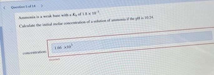 Question 5 of 14
Ammonia is a weak base with a K, of 1.8 x 10.
Calculate the initial molar concentration of a solution of ammonia if the pH is 10.24.
1.66 x10
concentration:
Ancorrect
