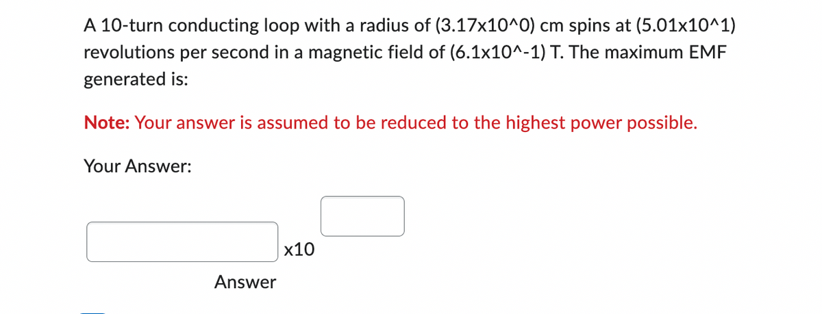 A 10-turn conducting loop with a radius of (3.17x10^0) cm spins at (5.01x10^1)
revolutions per second in a magnetic field of (6.1x10^-1) T. The maximum EMF
generated is:
Note: Your answer is assumed to be reduced to the highest power possible.
Your Answer:
Answer
x10