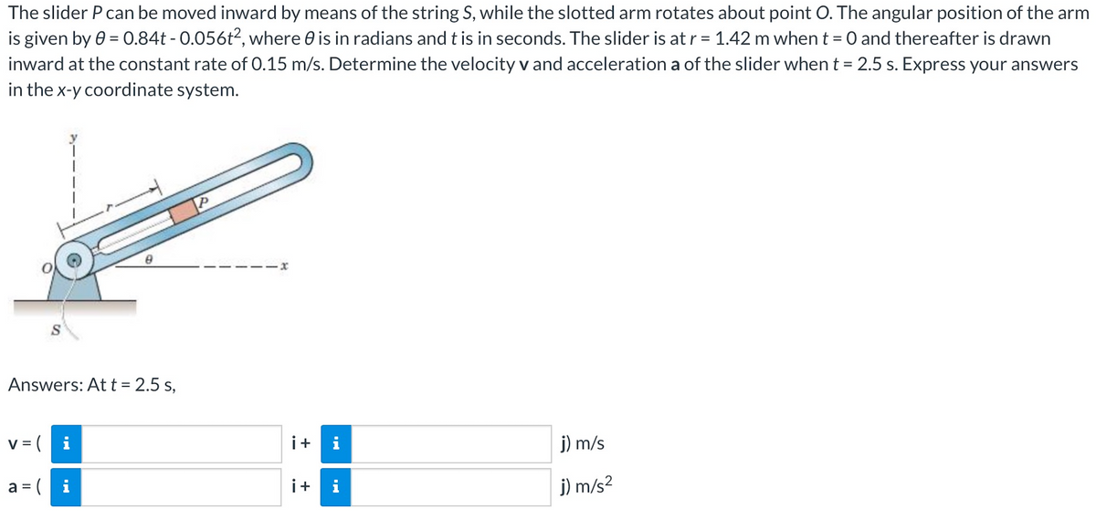 The slider P can be moved inward by means of the string S, while the slotted arm rotates about point O. The angular position of the arm
is given by 0 = 0.84t - 0.056t2, where is in radians and t is in seconds. The slider is at r = 1.42 m when t = 0 and thereafter is drawn
inward at the constant rate of 0.15 m/s. Determine the velocity v and acceleration a of the slider when t = 2.5 s. Express your answers
in the x-y coordinate system.
Answers: At t = 2.5 s,
v = (i
a = (
IN
p
x
i+
i+
i
j) m/s
j) m/s²