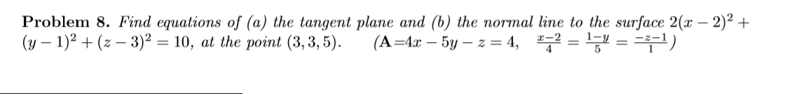 Problem 8. Find equations of (a) the tangent plane and (b) the normal line to the surface 2(x – 2)² +
(y – 1)2 + (z – 3)² = 10, at the point (3,3, 5).
(A=4x – 5y – z = 4, = = 4)
X-2
1-y
