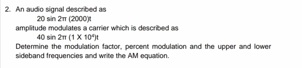 2. An audio signal described as
20 sin 21 (2000)t
amplitude modulates a carrier which is described as
40 sin 2 (1 X 104)t
Determine the modulation factor, percent modulation and the upper and lower
sideband frequencies and write the AM equation.
