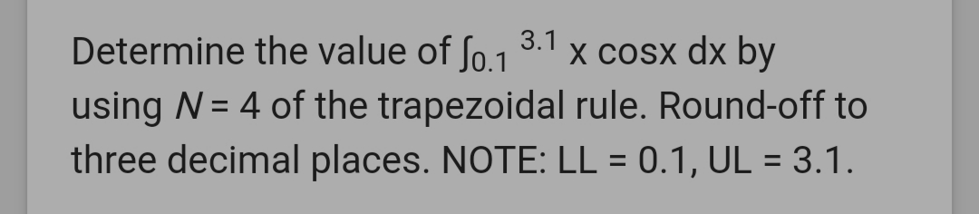 Determine the value of ſo.1
3.1
X cosx dx by
using N = 4 of the trapezoidal rule. Round-off to
three decimal places. NOTE: LL = 0.1, UL = 3.1.
