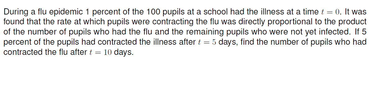 During a flu epidemic 1 percent of the 100 pupils at a school had the illness at a time t = 0. It was
found that the rate at which pupils were contracting the flu was directly proportional to the product
of the number of pupils who had the flu and the remaining pupils who were not yet infected. If 5
percent of the pupils had contracted the illness after t = 5 days, find the number of pupils who had
contracted the flu after t =
10 days.
