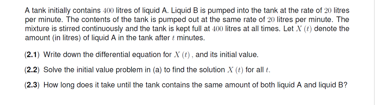 A tank initially contains 400 litres of liquid A. Liquid B is pumped into the tank at the rate of 20 litres
per minute. The contents of the tank is pumped out at the same rate of 20 litres per minute. The
mixture is stirred continuously and the tank is kept full at 400 litres at all times. Let X (t) denote the
amount (in litres) of liquid A in the tank after t minutes.
(2.1) Write down the differential equation for X (t) , and its initial value.
(2.2) Solve the initial value problem in (a) to find the solution X (t) for all t.
(2.3) How long does it take until the tank contains the same amount of both liquid A and liquid B?
