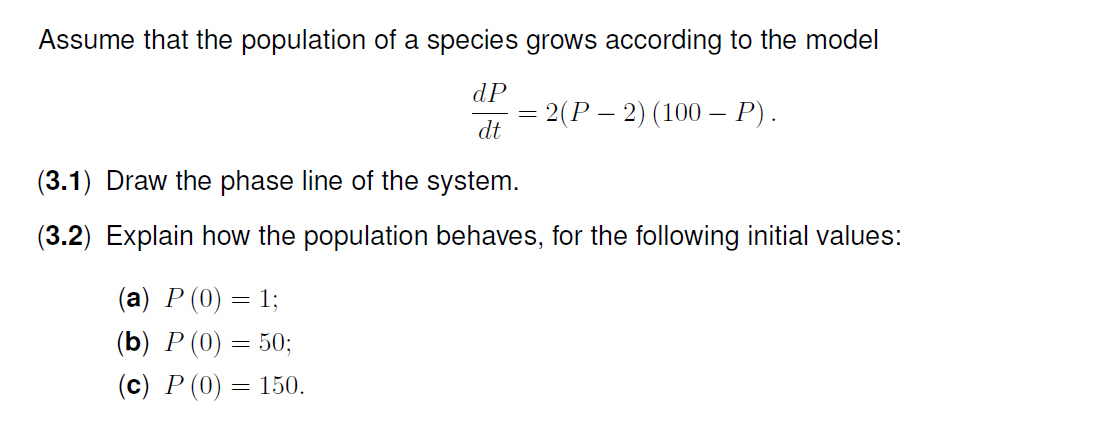 Assume that the population of a species grows according to the model
dP
— 2(Р — 2) (100 — Р).
dt
(3.1) Draw the phase line of the system.
(3.2) Explain how the population behaves, for the following initial values:
(а) Р (0)
= I;
(b) P (0) = 50;
(с) Р (0) %—D 150.
