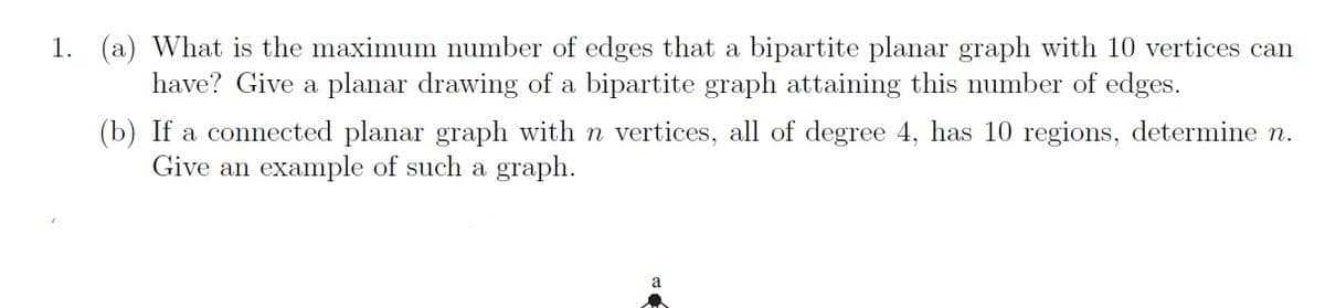 1. (a) What is the maximum number of edges that a bipartite planar graph with 10 vertices can
have? Give a planar drawing of a bipartite graph attaining this number of edges.
(b) If a connected planar graph with n vertices, all of degree 4, has 10 regions, determine n.
Give an example of such a graph.
a
