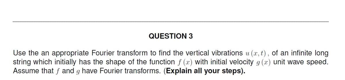 QUESTION 3
Use the an appropriate Fourier transform to find the vertical vibrations u (x, t), of an infinite long
string which initially has the shape of the function f (x) with initial velocity g (x) unit wave speed.
Assume that f and g have Fourier transforms. (Explain all your steps).
