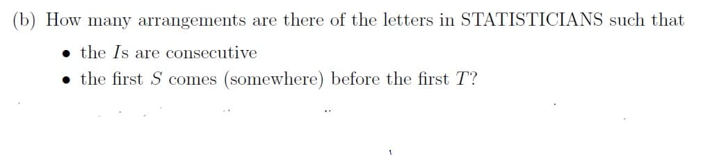 (b) How many arrangements are there of the letters in STATISTICIANS such that
• the Is are consecutive
• the first S comes (somewhere) before the first T?
