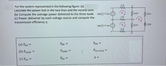 For the system represented in the following figure: (a)
Calculate the power lost in the two lines and the neutral wire.
(b) Compute the average power delivered to the three loads. 100/0 V ms
(c) Power delivered by each voltage source and compute the
transmission efficiency n.
100
10
E/220
100/0 V ms
20 0
(a) Paa =
PAN =
(b) P1OAN =
ProBN =
P22+j220"
(c) Pan =
Pon =
