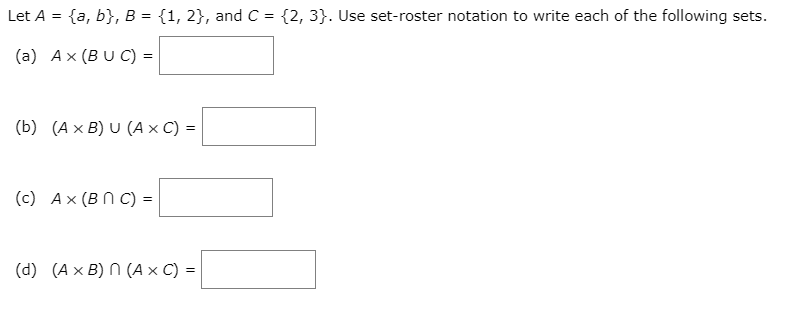 Let A = {a, b}, B = {1, 2}, and C = {2, 3}. Use set-roster notation to write each of the following sets.
%3D
(a) Ax (BU C) =
(b) (A x B) U (A × C) =
(c) Ax (B N C) =
(d) (A x B) N (A x C) =
