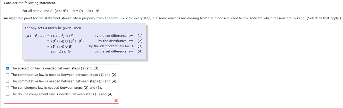 Consider the following statement.
For all sets A and B, (A U B) - B = (A – B) U Bº.
An algebraic proof for the statement should cite a property from Theorem 6.2.2 for every step, but some reasons are missing from the proposed proof below. Indicate which reasons are missing. (Select all that apply.)
Let any sets A and B be given. Then
(A U BC) – B = (A U B) N BC
(Bº N A) U (Bº N Bº)
= (BC N A) U Bc
= (A – B) U Bc
by the set difference law
(1)
by the distributive law
(2)
by the idempotent law for U
(3)
by the set difference law
(4)
V The absorption law is needed between steps (2) and (3).
O The commutative law is needed between between steps (1) and (2).
O The commutative law is needed between between steps (3) and (4).
O The complement law is needed between steps (2) and (3).
O The double complement law is needed between steps (3) and (4).
