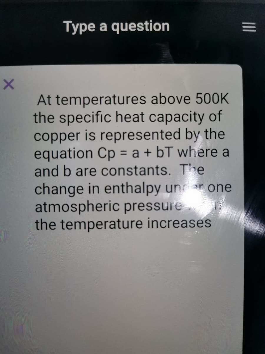 Type a question
At temperatures above 500K
the specific heat capacity of
copper is represented by the
equation Cp = a + bT where a
and b are constants. The
change in enthalpy unr one
atmospheric pressure
the temperature increases
II
