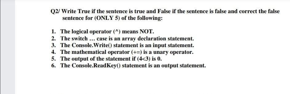 Q2/ Write True if the sentence is true and False if the sentence is false and correct the false
sentence for (ONLY 5) of the following:
1. The logical operator (^) means NOT.
2. The switch... case is an array declaration statement.
3. The Console.Write() statement is an input statement.
4. The mathematical operator (+=) is a unary operator.
5. The output of the statement if (4<3) is 0.
6. The Console.ReadKey() statement is an output statement.
