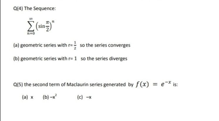 Q(4) The Sequence:
sin-
n=0
(a) geometric series with r= so the series converges
(b) geometric series with r= 1 so the series diverges
Q(5) the second term of Maclaurin series generated by f(x)
= e-* is:
%3D
(a) x
(b) –x
(c) -x
