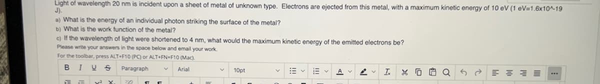 Light of wavelength 20 nm is incident upon a sheet of metal of unknown type. Electrons are ejected from this metal, with a maximum kinetic energy of 10 eV (1 eV=1.6x10^-19
J).
a) What is the energy of an individual photon striking the surface of the metal?
b) What is the work function of the metal?
c) If the wavelength of light were shortened 4 nm, what would the maximum kinetic energy of the emitted electrons be?
Please write your answers in the space below and email your work.
For the toolbar, press ALT+F10 (PC) or ALT+FN+F10 (Mac).
B I U S
Paragraph
EE
² x.
¶¶
Arial
V
10pt
く A
I
26
Q
E