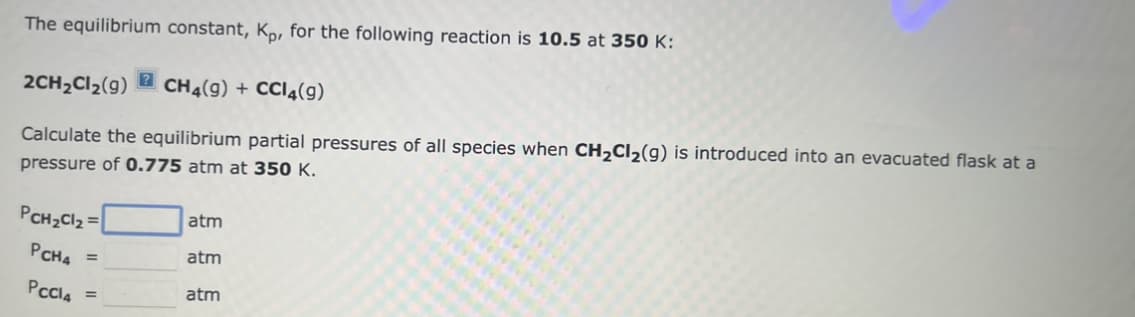 The equilibrium constant, Kp, for the following reaction is 10.5 at 350 K:
2CH₂Cl₂(9) ? CH4(9) + CCl4(9)
Calculate the equilibrium partial pressures of all species when CH₂Cl₂(g) is introduced into an evacuated flask at a
pressure of 0.775 atm at 350 K.
PCH₂Cl₂ =
PCHA =
PCCl4 =
atm
atm
atm