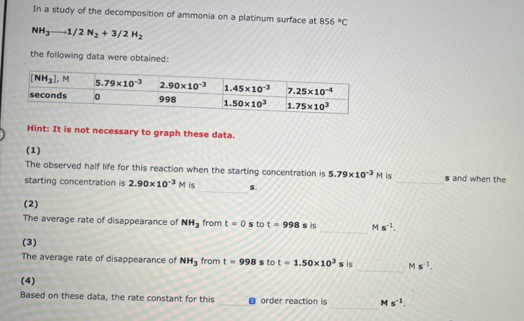 In a study of the decomposition of ammonia on a platinum surface at 856 °C
NH3-1/2 N₂ + 3/2 H₂
the following data were obtained:
[NH3], M
seconds
5.79x10-3
0
2.90x10-3
998
1.45x10-3 7.25x10-4
1.50x10³ 1.75x103
Hint: It is not necessary to graph these data.
(1)
The observed half life for this reaction when the starting concentration is 5.79x10-³ M is
starting concentration is 2.90x10-³ M is
S.
(2)
The average rate of disappearance of NH3 from t = 0 s to t = 998 s is
(4)
Based on these data, the rate constant for this
(3)
The average rate of disappearance of NH3 from t = 998 s to t = 1.50x10³ s is
order reaction is
M s ¹.
M S-1
Ms¹.
s and when the