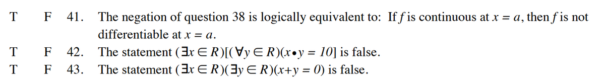 T F 41. The negation of question 38 is logically equivalent to: Iff is continuous at x = a, then f is not
differentiable at x = a.
F 42.
The statement (3x € R)[(Vy ER)(x•y = 10] is false.
F 43. The statement (3x ≤R)(]y € R)(x+y = 0) is false.
T
T