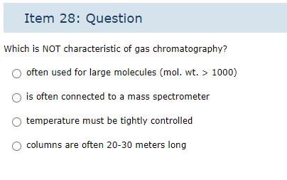 Item 28: Question
Which is NOT characteristic of gas chromatography?
often used for large molecules (mol. wt. > 1000)
is often connected to a mass spectrometer
temperature must be tightly controlled
columns are often 20-30 meters long