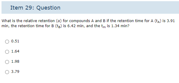 Item 29: Question
What is the relative retention (a) for compounds A and B if the retention time for A (ta) is 3.91
min, the retention time for B (tg) is 6.42 min, and the tis 1.34 min?
0.51
1.64
1.98
3.79