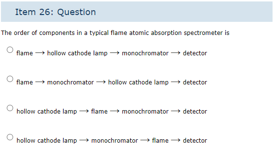 Item 26: Question
The order of components in a typical flame atomic absorption spectrometer is
flame → hollow cathode lamp→ monochromator →→ detector
flame monochromator → hollow cathode lamp → detector
hollow cathode lamp → flame → monochromator detector
hollow cathode lamp monochromator → flame → detector
