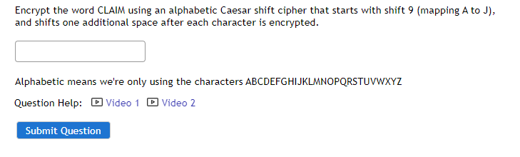 Encrypt the word CLAIM using an alphabetic Caesar shift cipher that starts with shift 9 (mapping A to J),
and shifts one additional space after each character is encrypted.
Alphabetic means we're only using the characters ABCDEFGHIJKLMNOPQRSTUVWXYZ
Question Help: D Video 1 D Video 2
Submit Question

