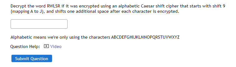 Decrypt the word RWLSR if it was encrypted using an alphabetic Caesar shift cipher that starts with shift 9
(mapping A to J), and shifts one additional space after each character is encrypted.
Alphabetic means we're only using the characters ABCDEFGHIJKLMNOPQRSTUVWXYZ
Question Help: D Video
Submit Question
