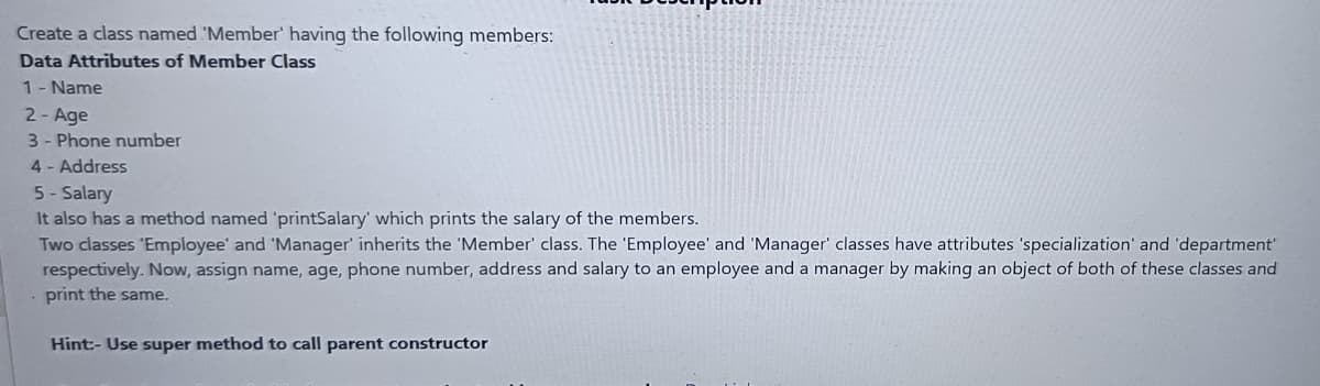 Create a class named 'Member' having the following members:
Data Attributes of Member Class
1- Name
2- Age
3- Phone number
4- Address
5-Salary
It also has a method named 'printSalary' which prints the salary of the members.
Two classes 'Employee' and 'Manager' inherits the 'Member' class. The 'Employee' and 'Manager' classes have attributes 'specialization' and 'department'
respectively. Now, assign name, age, phone number, address and salary to an employee and a manager by making an object of both of these classes and
print the same.
Hint:- Use super method to call parent constructor