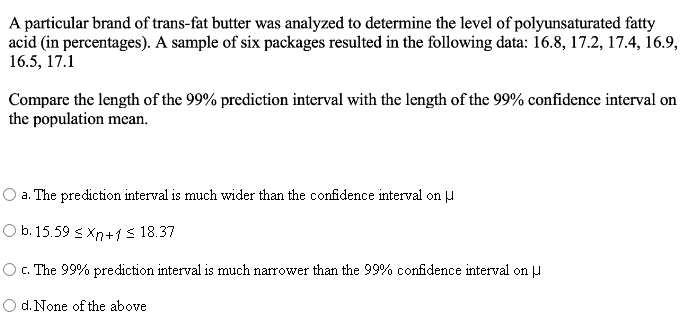 A particular brand of trans-fat butter was analyzed to determine the level of polyunsaturated fatty
acid (in percentages). A sample of six packages resulted in the following data: 16.8, 17.2, 17.4, 16.9,
16.5, 17.1
Compare the length of the 99% prediction interval with the length of the 99% confidence interval on
the population mean.
O a. The prediction interval is much wider than the confidence interval on u
O b. 15.59 s Xn+1s 18.37
O. The 99% prediction interval is much narrower than the 99% cofidence interval on J
O d. None of the above
