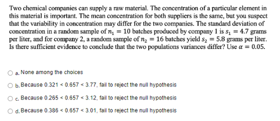 Two chemical companies can supply a raw material. The concentration of a particular element in
this material is important. The mean concentration for both suppliers is the same, but you suspect
that the variability in concentration may differ for the two companies. The standard deviation of
concentration in a random sample of n = 10 batches produced by company 1 is s, = 4.7 grams
per liter, and for company 2, a random sample of n, = 16 batches yield s2 = 5.8 grams per liter.
Is there sufficient evidence to conclude that the two populations variances differ? Use a = 0.05.
a. None among the choices
b. Because 0.321 < 0.657 < 3.77, fail to reject the null hypothesis
O. Because 0.265 < 0.657 < 3.12, fail to reject the null hypothesis
d. Because 0.386 < 0.657 < 3.01, fail to reject the null hypothesis
