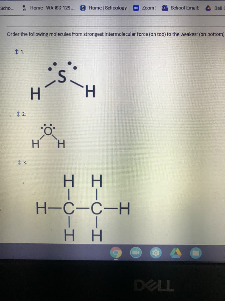 Scho.
Home -WA ISD 129.
S Home Schoology
Zoom!
School Email:
Dali C
Order the following molecules from strongest intermolecular force (on top) to the weakest (on bottom)
t 1.
H
2.
H.
t 3.
нн
H-C-C-H
H H
DELL

