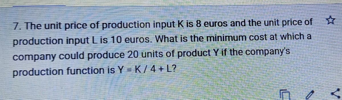 7. The unit price of production input K is 8 euros and the unit price of
production input L is 10 euros. What is the minimum cost at which a
company could produce 20 units of product Y if the company's
production function is Y = K / 4 + L?

