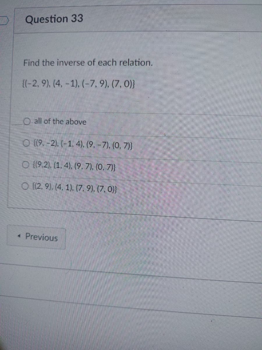 Question 33
Find the inverse of each relation.
((-2, 9), (4, -1), (-7, 9), (7, 0)}
O all of the above
O (9.-2). (-1, 4), (9,-7), (0, 7)}
O (9.2), (1. 4), (9, 7), (0, 7)}
O {(2, 9). (4, 1), (7, 9), (7, 0)}
< Previous