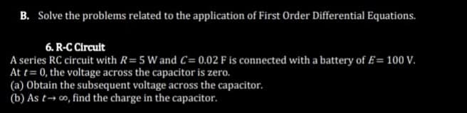 B. Solve the problems related to the application of First Order Differential Equations.
6. R-C Circuit
A series RC circuit with R= 5 W and C= 0.02 F is connected with a battery of E= 100 V.
At t=0, the voltage across the capacitor is zero.
(a) Obtain the subsequent voltage across the capacitor.
(b) As t→∞, find the charge in the capacitor.