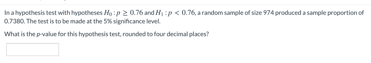 In a hypothesis test with hypotheses Ho :p > 0.76 and H1 :p < 0.76, a random sample of size 974 produced a sample proportion of
0.7380. The test is to be made at the 5% significance level.
What is the p-value for this hypothesis test, rounded to four decimal places?
